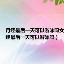 月经最后一天可以游泳吗女生(月经最后一天可以游泳吗)