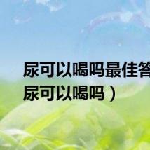 尿可以喝吗最佳答案（尿可以喝吗）