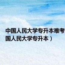 中国人民大学专升本难考吗(中国人民大学专升本)