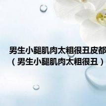 男生小腿肌肉太粗很丑皮都裂开了（男生小腿肌肉太粗很丑）