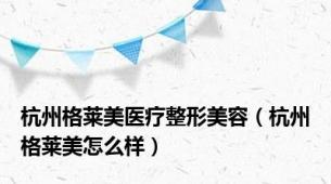 杭州格莱美医疗整形美容（杭州格莱美怎么样）