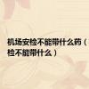 机场安检不能带什么药（机场安检不能带什么）