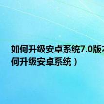 如何升级安卓系统7.0版本(如何升级安卓系统)