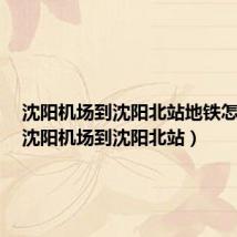 沈阳机场到沈阳北站地铁怎么走(沈阳机场到沈阳北站)