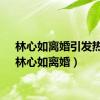林心如离婚引发热议（林心如离婚）