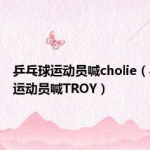 乒乓球运动员喊cholie(乒乓球运动员喊TROY)