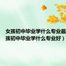 女孩初中毕业学什么专业最好(女孩初中毕业学什么专业好)