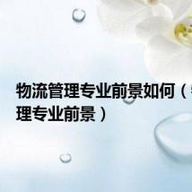 物流管理专业前景如何(物流管理专业前景)