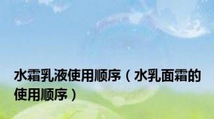 水霜乳液使用顺序（水乳面霜的使用顺序）