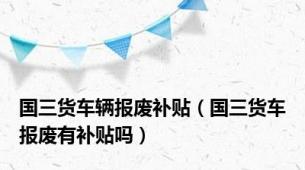 国三货车辆报废补贴（国三货车报废有补贴吗）