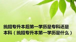 统招专升本后第一学历是专科还是本科（统招专升本第一学历是什么）
