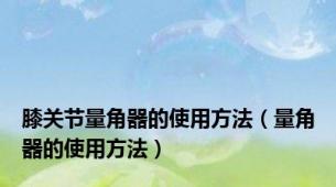 膝关节量角器的使用方法（量角器的使用方法）
