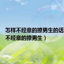 怎样不经意的撩男生的话(怎样不经意的撩男生)