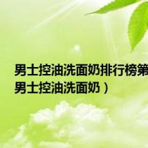 男士控油洗面奶排行榜第一名(男士控油洗面奶)