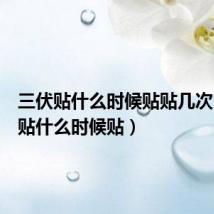 三伏贴什么时候贴贴几次(三伏贴什么时候贴)