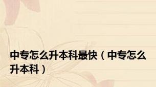 中专怎么升本科最快（中专怎么升本科）