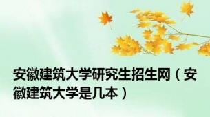安徽建筑大学研究生招生网（安徽建筑大学是几本）