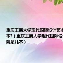 重庆工商大学现代国际设计艺术学院是几本?(重庆工商大学现代国际设计艺术学院是几本)