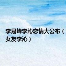 李易峰李沁恋情大公布(李易峰女友李沁)