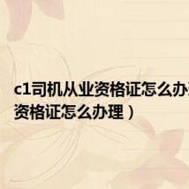 c1司机从业资格证怎么办理(c1资格证怎么办理)