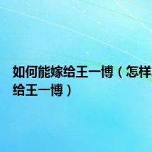 如何能嫁给王一博（怎样才能嫁给王一博）
