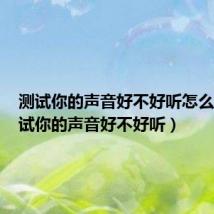 测试你的声音好不好听怎么说(测试你的声音好不好听)