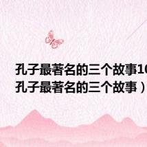 孔子最著名的三个故事100字(孔子最著名的三个故事)