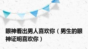 眼神看出男人喜欢你（男生的眼神证明喜欢你）