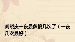 刘晓庆一夜最多搞几次了（一夜几次最好）