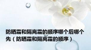 防晒霜和隔离霜的顺序哪个后哪个先（防晒霜和隔离霜的顺序）
