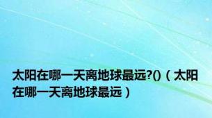 太阳在哪一天离地球最远?()（太阳在哪一天离地球最远）