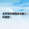 北京骨科医院排名前三（北京骨科医院）