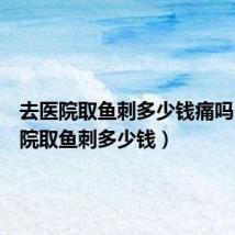 去医院取鱼刺多少钱痛吗(去医院取鱼刺多少钱)