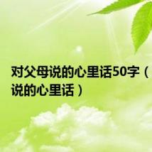 对父母说的心里话50字(对父母说的心里话)