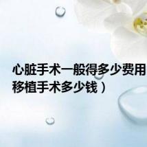 心脏手术一般得多少费用(心脏移植手术多少钱)