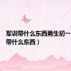 军训带什么东西男生初一（军训带什么东西）