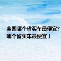 全国哪个省买车最便宜?(全国哪个省买车最便宜)