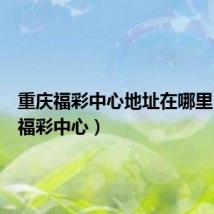 重庆福彩中心地址在哪里(重庆福彩中心)