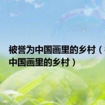 被誉为中国画里的乡村(被称为中国画里的乡村)