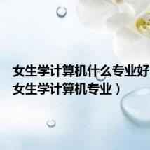 女生学计算机什么专业好(合适女生学计算机专业)