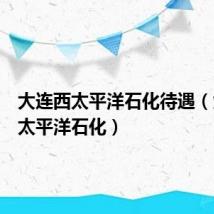 大连西太平洋石化待遇(大连西太平洋石化)