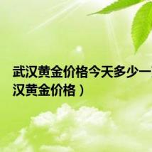 武汉黄金价格今天多少一克(武汉黄金价格)