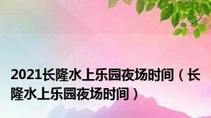 2021长隆水上乐园夜场时间（长隆水上乐园夜场时间）