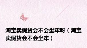 淘宝卖假货会不会坐牢呀（淘宝卖假货会不会坐牢）