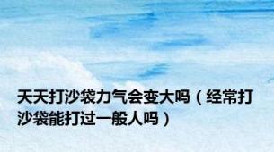 天天打沙袋力气会变大吗（经常打沙袋能打过一般人吗）