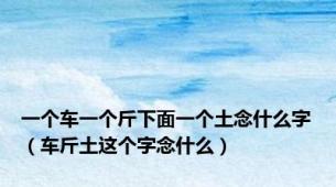 一个车一个斤下面一个土念什么字（车斤土这个字念什么）