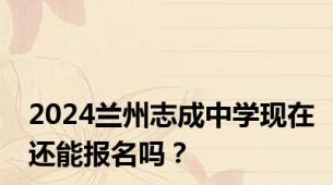 2024兰州志成中学现在还能报名吗？
