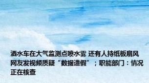 洒水车在大气监测点喷水雾 还有人持纸板扇风 网友发视频质疑“数据造假”；职能部门：情况正在核查