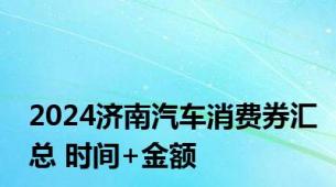 2024济南汽车消费券汇总 时间+金额