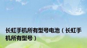 长虹手机所有型号电池（长虹手机所有型号）